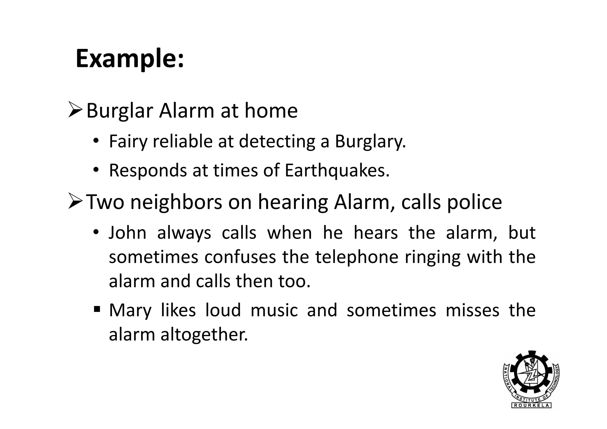 Example:
Burglar Alarm at home
• Fairy reliable at detecting a Burglary.
• Responds at times of Earthquakes.

Two neighbors on hearing Alarm, calls police
• John always calls when he hears the alarm, but
sometimes confuses the telephone ringing with the
alarm and calls then too.
Mary likes loud music and sometimes misses the
alarm altogether.

 