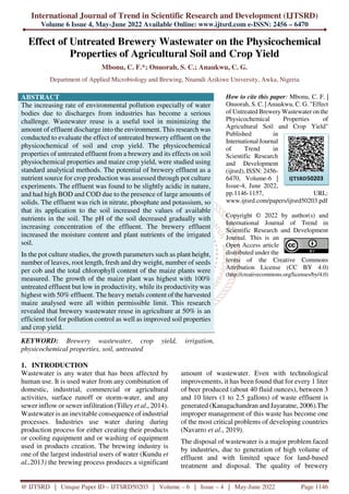 International Journal of Trend in Scientific Research and Development (IJTSRD)
Volume 6 Issue 4, May-June 2022 Available Online: www.ijtsrd.com e-ISSN: 2456 – 6470
@ IJTSRD | Unique Paper ID – IJTSRD50203 | Volume – 6 | Issue – 4 | May-June 2022 Page 1146
Effect of Untreated Brewery Wastewater on the Physicochemical
Properties of Agricultural Soil and Crop Yield
Mbonu, C. F.*; Onuorah, S. C.; Anaukwu, C. G.
Department of Applied Microbiology and Brewing, Nnamdi Azikiwe University, Awka, Nigeria
ABSTRACT
The increasing rate of environmental pollution especially of water
bodies due to discharges from industries has become a serious
challenge. Wastewater reuse is a useful tool in minimizing the
amount of effluent discharge into the environment. This research was
conducted to evaluate the effect of untreated brewery effluent on the
physicochemical of soil and crop yield. The physicochemical
properties of untreated effluent from a brewery and its effects on soil
physiochemical properties and maize crop yield, were studied using
standard analytical methods. The potential of brewery effluent as a
nutrient source for crop production was assessed through pot culture
experiments. The effluent was found to be slightly acidic in nature,
and had high BOD and COD due to the presence of large amounts of
solids. The effluent was rich in nitrate, phosphate and potassium, so
that its application to the soil increased the values of available
nutrients in the soil. The pH of the soil decreased gradually with
increasing concentration of the effluent. The brewery effluent
increased the moisture content and plant nutrients of the irrigated
soil.
In the pot culture studies, the growth parameters such as plant height,
number of leaves, root length, fresh and dry weight, number of seeds
per cob and the total chlorophyll content of the maize plants were
measured. The growth of the maize plant was highest with 100%
untreated effluent but low in productivity, while its productivity was
highest with 50% effluent. The heavy metals content of the harvested
maize analysed were all within permissible limit. This research
revealed that brewery wastewater reuse in agriculture at 50% is an
efficient tool for pollution control as well as improved soil properties
and crop yield.
KEYWORD: Brewery wastewater, crop yield, irrigation,
physicochemical properties, soil, untreated
How to cite this paper: Mbonu, C. F. |
Onuorah, S. C. | Anaukwu, C. G. "Effect
of Untreated Brewery Wastewater on the
Physicochemical Properties of
Agricultural Soil and Crop Yield"
Published in
International Journal
of Trend in
Scientific Research
and Development
(ijtsrd), ISSN: 2456-
6470, Volume-6 |
Issue-4, June 2022,
pp.1146-1157, URL:
www.ijtsrd.com/papers/ijtsrd50203.pdf
Copyright © 2022 by author(s) and
International Journal of Trend in
Scientific Research and Development
Journal. This is an
Open Access article
distributed under the
terms of the Creative Commons
Attribution License (CC BY 4.0)
(http://creativecommons.org/licenses/by/4.0)
1. INTRODUCTION
Wastewater is any water that has been affected by
human use. It is used water from any combination of
domestic, industrial, commercial or agricultural
activities, surface runoff or storm-water, and any
sewer inflow or sewer infiltration (Tilley et al., 2014).
Wastewater is an inevitable consequence of industrial
processes. Industries use water during during
production process for either creating their products
or cooling equipment and or washing of equipment
used in products creation. The brewing industry is
one of the largest industrial users of water (Kundu et
al.,2013) the brewing process produces a significant
amount of wastewater. Even with technological
improvements, it has been found that for every 1 liter
of beer produced (about 40 fluid ounces), between 3
and 10 liters (1 to 2.5 gallons) of waste effluent is
generated (Kanagachandran and Jayaratne, 2006).The
improper management of this waste has become one
of the most critical problems of developing countries
(Navarro et al., 2019).
The disposal of wastewater is a major problem faced
by industries, due to generation of high volume of
effluent and with limited space for land-based
treatment and disposal. The quality of brewery
IJTSRD50203
 