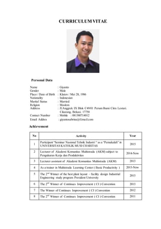 Personal Data
CURRICULUMVITAE
Name : Giyanto
Gender : Male
Place / Date of Birth : Klaten / Mei 28, 1986
Nationality : Indonesian
Marital Status : Married
Religion : Moslem
Address : Jl.Anggrek IX Blok C49/01 Perum Bumi Citra Lestari.
Cikarang, Bekasi. 17750
Contact Number : Mobile : 081380714012
Email Addres : giyantosabrina@Gmail.com
Achievement
No Activity Year
1
Participant “Seminar Nasional Tehnik Industri “ as a “Pemakalah” in
UNIVERSITAS KATOLIK MUSI CHARITAS
2015
2 Lecturer of Akademi Komunitas Multistrada (AKM) subject to
Pengukuran Kerja dan Produktivitas
2014-Now
3 Lecturer assistant of Akademi Komunitas Multistrada (AKM) 2013
4 As a trainer in Multistrada Learning Center ( Basic Productivity ) 2013-Now
5 nd
The 2 Winner of the best plant layout – facility design Industrial
Engineering study program President University
2013
6 The 2nd
Winner of Continues Improvement ( CI ) Convention 2013
7 The Winner of Continues Improvement ( CI ) Convention 2012
8 The 2nd
Winner of Continues Improvement ( CI ) Convention 2011
 