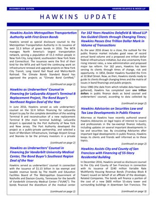 H A W K I N S U P D A T E
DECEMBER 2016 EDITION HAWKINS DELAFIELD & WOOD LLP
Hawkins Assists Metropolitan Transporta on
Authority with First Green Bonds
Hawkins served as special disclosure counsel to the
Metropolitan Transporta on Authority in its issuance of
over $1.3 billion of green bonds in 2016. The MTA
manages North America’s largest transporta on
network, serving a popula on of 15.3 million people in
New York City, Long Island, southeastern New York State
and Connec cut. The issuances were the ﬁrst of their
kind for the MTA and will fund the con nuing work on
infrastructure renewal and upgrade projects on New York
City Transit, Long Island Rail Road and Metro-North
Railroad. The Climate Bonds Standard Board has
approved the projects as “Climate Bond Cer ﬁed,”
(con nued on page 2)
Hawkins as Underwriters’ Counsel in
Financing for LaGuardia Airport’s Terminal B
Replacement Project, The Bond Buyer’s
Northeast Region Deal of the Year
In June 2016, Hawkins served as sole underwriters’
counsel on the $2.4 billion ﬁnancing for LaGuardia
Airport to pay for the complete demoli on of the exis ng
Terminal B and reconstruc on of a new replacement
Terminal B (the main terminal building). LaGuardia
Airport is operated by the Port Authority of New York
and New Jersey. The Port Authority developed the
project as a public-private partnership, and selected a
team of Meridiam Infrastructure, Vantage Airport Group
and Skanska to be the primary investors in a private
(con nued on page 2)
Hawkins as Underwriters’ Counsel in
Financing for Vanderbilt University Medical
Center, The Bond Buyer’s Southeast Region
Deal of the Year
Hawkins served as underwriters’ counsel in connec on
with the issuance of $1.13 billion in tax exempt and
taxable revenue bonds by The Health and Educa on
Facili es Board of The Metropolitan Government of
Nashville and Davison County, Tennessee for the beneﬁt
of Vanderbilt University Medical Center (“VUMC”). The
bonds ﬁnanced the dives ture of the medical center
(con nued on page 2)
For 162 Years Hawkins Delaﬁeld & Wood LLP
has Guided Clients through Changing Times;
Hawkins Passes One Trillion Dollar Mark in
Volume of Transac ons
As the year 2016 draws to a close, the outlook for the
public ﬁnance market includes good news of record
annual bond volume and a proposed one trillion dollar
federal infrastructure ini a ve, but also uncertainty from
rising interest rates, a new administra on and proposed
major tax reform. For 162 years, Hawkins has been
serving its clients through mes of change, risk and
opportunity. In 1854, Dexter Hawkins founded the Firm
at 10 Wall Street. Now, as then, Hawkins stands ready to
guide its clients through changing mes and the matrix of
issues in bond ﬁnancings and public projects.
Since 1980 (the date from which reliable data have been
gathered), Hawkins has completed over one trillion
dollars in public ﬁnance deals as bond counsel and
underwriters’ counsel, according to data collected by
(con nued on page 2)
Hawkins Advisories on Securi es Law and
Tax Law Developments in Public Finance
ADorneys at Hawkins have recently authored several
Hawkins Advisories on legal topics of interest to issuers
and professionals in the tax-exempt ﬁnance industry,
including updates on several important developments in
tax and securi es law. By circula ng Advisories aEer
important legal developments in public ﬁnance, Hawkins
keeps its clients and friends well informed as to these
topics.
(con nued on page 2)
Hawkins Assists City and County of San
Francisco with Financing of 55-Story
Residen al Building
In December 2016, Hawkins served as disclosure counsel
to the City and County of San Francisco in connec on
with its issuance of $240 million Variable Rate
Mul family Housing Revenue Bonds (Transbay Block 8
Tower) issued on behalf of an aﬃliate of the developer,
Related Companies. The bonds will ﬁnance a por on of
the cost of a new $600 million 55-story tower and
surrounding buildings in downtown San Francisco. The
(con nued on page 3)
 