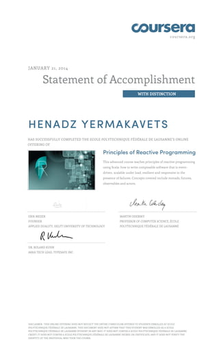 coursera.org
Statement of Accomplishment
WITH DISTINCTION
JANUARY 21, 2014
HENADZ YERMAKAVETS
HAS SUCCESSFULLY COMPLETED THE ECOLE POLYTECHNIQUE FÉDÉRALE DE LAUSANNE’S ONLINE
OFFERING OF
Principles of Reactive Programming
This advanced course teaches principles of reactive programming
using Scala: how to write composable software that is event-
driven, scalable under load, resilient and responsive in the
presence of failures. Concepts covered include monads, futures,
observables and actors.
ERIK MEIJER
FOUNDER
APPLIED DUALITY, DELFT UNIVERSITY OF TECHNOLOGY
MARTIN ODERSKY
PROFESSOR OF COMPUTER SCIENCE, ÉCOLE
POLYTECHNIQUE FÉDÉRALE DE LAUSANNE
DR. ROLAND KUHN
AKKA TECH LEAD, TYPESAFE INC.
DISCLAIMER : THIS ONLINE OFFERING DOES NOT REFLECT THE ENTIRE CURRICULUM OFFERED TO STUDENTS ENROLLED AT ECOLE
POLYTECHNIQUE FÉDÉRALE DE LAUSANNE. THIS DOCUMENT DOES NOT AFFIRM THAT THIS STUDENT WAS ENROLLED AS A ECOLE
POLYTECHNIQUE FÉDÉRALE DE LAUSANNE STUDENT IN ANY WAY; IT DOES NOT CONFER A ECOLE POLYTECHNIQUE FÉDÉRALE DE LAUSANNE
CREDIT; IT DOES NOT CONFER A ECOLE POLYTECHNIQUE FÉDÉRALE DE LAUSANNE DEGREE OR CERTIFICATE; AND IT DOES NOT VERIFY THE
IDENTITY OF THE INDIVIDUAL WHO TOOK THE COURSE.
 