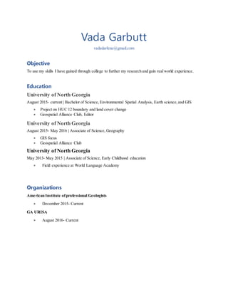 Vada Garbutt
vadadarlene@gmail.com
Objective
To use my skills I have gained through college to further my research and gain realworld experience.
Education
University of North Georgia
August 2015- current | Bachelor of Science, Environmental Spatial Analysis, Earth science,and GIS
 Project on HUC 12 boundary and land cover change
 Geospatial Alliance Club, Editor
University of North Georgia
August 2015- May 2016 | Associate of Science, Geography
 GIS focus
 Geospatial Alliance Club
University of North Georgia
May 2013- May 2015 | Associate of Science, Early Childhood education
 Field experience at World Language Academy
Organizations
American Institute ofprofessional Geologists
 December 2015- Current
GA URISA
 August 2016- Current
 