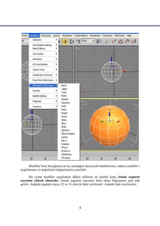 Modifier’ların birçoğunun ne işe yaradığını deneyerek bulabilirsiniz, sadece modifier’ı
uygulamanız ve değerlerini değiştirmeniz yeterlidir.

       Bir cisme modifier uygularken dikkat edilecek en önemli konu cismin segment
sayısının yüksek olmasıdır. Ancak segment sayısının fazla oluşu bilgisayara aşırı yük
getirir. Aşağıda segment sayısı 32 ve 16 olan iki küre verilmiştir. Aradaki farkı inceleyiniz.




                                              4
 
