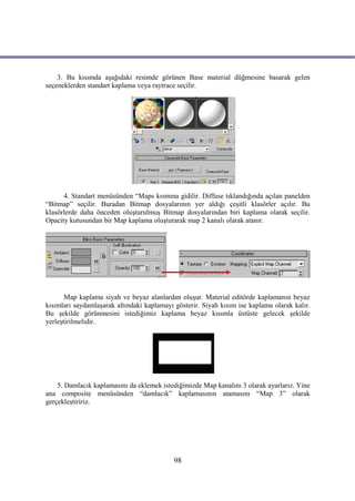 3. Bu kısımda aşağıdaki resimde görünen Base material düğmesine basarak gelen
seçeneklerden standart kaplama veya raytrace seçilir.




      4. Standart menüsünden “Maps kısmına gidilir. Diffuse tıklandığında açılan panelden
“Bitmap” seçilir. Buradan Bitmap dosyalarının yer aldığı çeşitli klasörler açılır. Bu
klasörlerde daha önceden oluşturulmuş Bitmap dosyalarından biri kaplama olarak seçilir.
Opacity kutusundan bir Map kaplama oluşturarak map 2 kanalı olarak atanır.




       Map kaplama siyah ve beyaz alanlardan oluşur. Material editörde kaplamanın beyaz
kısımları saydamlaşarak altındaki kaplamayı gösterir. Siyah kısım ise kaplama olarak kalır.
Bu şekilde görünmesini istediğimiz kaplama beyaz kısımla üstüste gelecek şekilde
yerleştirilmelidir.




    5. Damlacık kaplamasını da eklemek istediğimizde Map kanalını 3 olarak ayarlarız. Yine
ana composite menüsünden “damlacık” kaplamasının atamasını “Map 3” olarak
gerçekleştiririz.




                                            98
 