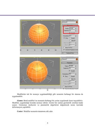 II

      Modifierlar tek bir nesneye uygulanabildiği gibi nesnenin herhangi bir alanına da
uygulanabilir.

      Gizmo: Bend modifier’ını nesnenin herhangi bir yerine uygulamak üzere taşıyabiliriz.
Modifier, uygulandığı kısımda nesneyi etkiler. Gizmo her zaman geometrik sınırlara kadar
uzanır. Gizmonun merkezini ve parametrik değerlerini değiştirerek nesne üzerinde
deformasyon yapılabilir.

      Center: Modifier nesnenin tamamına etki eder.




                                            5
 