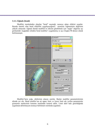 1.1.1. Eğmek (bend)
       Modifier menüsünden ulaşılan “bend” seçeneği, nesneye eğme efektini uygular.
Burada önemli olan bend efektifini uygulayacağımız nesnenin seğmentinin değerinin
yüksek olmasıdır. Eğmek (bend) modifier’ın etkisini görebilmek için “angle” değerine açı
girilmelidir Aşağıdaki silindire bend modifier’ı uygulanmış ve açı (Angle) 90 derece olarak
belirlenmiştir.




       Modifier’ların çoğu, etkilerinin alanını sınırlar. Bunlar modifier parametrelerinin
altında yer alır. Bend modifer’ına ait upper limit ve lower limit adı verilen parametreler
gizmonun merkezinin konumu tarafından kontrol edilir. Limit aktif hale getirildiğinde
uygulanan deformasyon nesneye belirlenen sınırlarda uygulanır.




                                            6
 