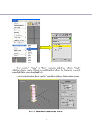 Bend modifier’ı “Angle” ve “Bias” parametrik değerlerine sahiptir. “Angle”
burkulma miktarını bias ise bölümler arasındaki açıklığı belirler. Bu değerler ile oynayarak
oluşan farklılıkları inceleyiniz (Şekil 1.3).

      Limit değerleri de eğme (bend) modifier’ında olduğu gibi aynı fonksiyonlara sahiptir.




                      Şekil 1.3: Twist modifierin parametrik değerleri



                                             8
 