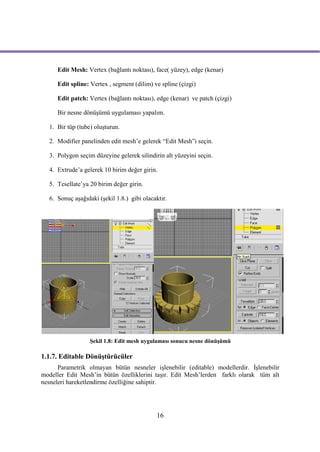 Edit Mesh: Vertex (bağlantı noktası), face( yüzey), edge (kenar)

     Edit spline: Vertex , segment (dilim) ve spline (çizgi)

     Edit patch: Vertex (bağlantı noktası), edge (kenar) ve patch (çizgi)

     Bir nesne dönüşümü uygulaması yapalım.

  1. Bir tüp (tube) oluşturun.

  2. Modifier panelinden edit mesh’e gelerek “Edit Mesh”i seçin.

  3. Polygon seçim düzeyine gelerek silindirin alt yüzeyini seçin.

  4. Extrude’a gelerek 10 birim değer girin.

  5. Tesellate’ya 20 birim değer girin.

  6. Sonuç aşağıdaki (şekil 1.8.) gibi olacaktır.




                  Şekil 1.8: Edit mesh uygulaması sonucu nesne dönüşümü

1.1.7. Editable Dönüştürücüler
      Parametrik olmayan bütün nesneler işlenebilir (editable) modellerdir. İşlenebilir
modeller Edit Mesh’in bütün özelliklerini taşır. Edit Mesh’lerden farklı olarak tüm alt
nesneleri hareketlendirme özelliğine sahiptir.




                                            16
 