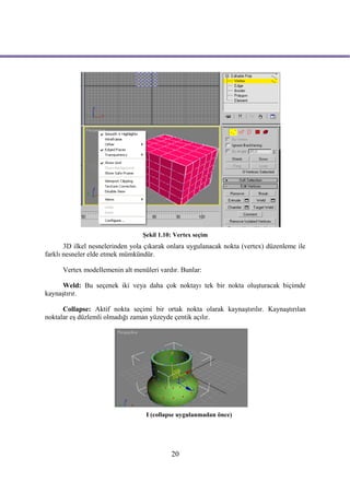 Şekil 1.10: Vertex seçim
       3D ilkel nesnelerinden yola çıkarak onlara uygulanacak nokta (vertex) düzenleme ile
farklı nesneler elde etmek mümkündür.

      Vertex modellemenin alt menüleri vardır. Bunlar:

      Weld: Bu seçenek iki veya daha çok noktayı tek bir nokta oluşturacak biçimde
kaynaştırır.

      Collapse: Aktif nokta seçimi bir ortak nokta olarak kaynaştırılır. Kaynaştırılan
noktalar eş düzlemli olmadığı zaman yüzeyde çentik açılır.




                                  I (collapse uygulanmadan önce)




                                           20
 