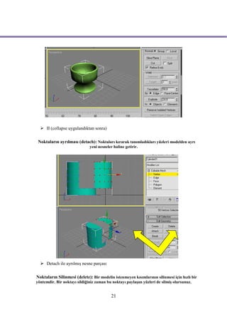 II (collapse uygulandıktan sonra)

 Noktaların ayrılması (detach): Noktaları kırarak tanımladıkları yüzleri modelden ayrı
                              yeni nesneler haline getirir.




   Detach ile ayrılmış nesne parçası

Noktaların Silinmesi (delete): Bir modelin istenmeyen kısımlarının silinmesi için hızlı bir
yöntemdir. Bir noktayı sildiğiniz zaman bu noktayı paylaşan yüzleri de silmiş olursunuz.


                                           21
 