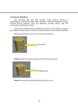 1.2.2.Face ile Modelleme
      Face vertex’den daha fazla bilgi tanımlar. Yüzler malzeme, kaplama ve
pürüzsüzleştirme atamalarıyla render edilen nesnelerdir. Noktalarla düzenleme yaparken
nesnenin formunu modelleriz. Oysa face düzenleme yapılırken yüzeyin ışığı nasıl
yansıtacağıyla da ilgilenmeniz gerekir.

       Yüzleri farklı yollardan seçmek mümkündür. Bu seçim; tek tek, bölgesel, sınırlarına
göre, eşdüzlemli ilişkilere göre ve malzeme ve pürüzsüzleştirme atamalarına göre yapılabilir.

      Face: Üçgen şeklinde bir yüz seçer. En hızlı seçim yöntemidir.




                                            Face seçim




      Polygon: Görünür kenarlarla ayrılmamış, kaynaştırılmış yüzleri seçer.




                                            Polygon seçim




      Element: Kaynaştırılmış noktalardan oluşan tüm yüzleri seçer.




                                             22
 