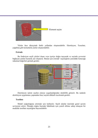 Element seçim




      Yüzler face düzeyinde farklı yollardan oluşturulabilir. Ekstrüzyon, Tesselate,
çoğaltma gibi komutlarla yüzler oluşturulabilir.

   Extrude

      Bu fonksiyon seçili yüzleri dışarı veya içeriye doğru taşıyarak ve seçimle çevresini
bağlayan yanları kurarak yüz oluşturur. Bunun için extrude’ seçeneğinin yanındaki kutucuğa
rakamsal değerleri girmek gerekir.




      Ekstrüzyon işlemi seçilen yüzeye uygulandığından süreklilik gösterir. Bu nedenle
ekstrüzyon uygulaması yapmadan önce seçimi dikkatli incelemek gerekir.

   Tesellate

      Model yoğunluğunu artırmak için kullanılır. Seçili alanlar üzerinde genel ayrıntı
seviyesini artırır. Örneğin doğru biçimde bükülmek için yeterli dilime sahip olmayan bir
modelde tesellate seçeneğine başvurulabilir.




                                           23
 