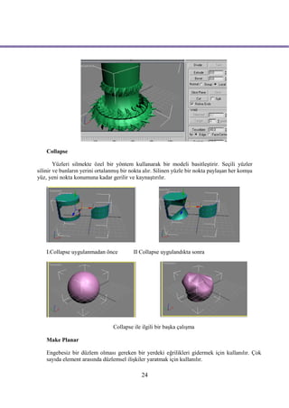 Collapse

        Yüzleri silmekte özel bir yöntem kullanarak bir modeli basitleştirir. Seçili yüzler
silinir ve bunların yerini ortalanmış bir nokta alır. Silinen yüzle bir nokta paylaşan her komşu
yüz, yeni nokta konumuna kadar gerilir ve kaynaştırılır.




    I.Collapse uygulanmadan önce           II Collapse uygulandıkta sonra




                                 Collapse ile ilgili bir başka çalışma

    Make Planar

    Engebesiz bir düzlem olması gereken bir yerdeki eğrilikleri gidermek için kullanılır. Çok
    sayıda element arasında düzlemsel ilişkiler yaratmak için kullanılır.

                                              24
 