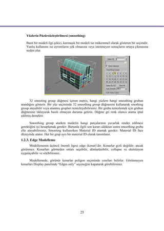 Yüzlerin Püzürsüzleştirilmesi (smoothing)

    Basit bir modeli ilgi çekici, karmaşık bir modeli ise mükemmel olarak gösteren bir seçimdir.
    Yanlış kullanımı ise ayrıntıların yok olmasına veya istenmeyen sonuçların ortaya çıkmasına
    neden olur.




      32 smooting group düğmesi içeren matris, hangi yüzlere hangi smoothing grubun
atandığını gösterir. Bir yüz seçiminde 32 smoothing group düğmesini kullanarak smothing
group atayabilir veya atanmış grupları temizleyebilirsiniz. Bir grubu temizlemek için grubun
düğmesine tıklayarak basılı olmayan duruma getirin. Düğme gri renk olunca atama iptal
edilmiş demektir.

       Smoothing group atarken modelin hangi parçalarının yuvarlak render edilmesi
gerektiğini iyi hesaplamak gerekir. Bununla ilgili son kararı aldıktan sonra smoothing grubu
elle atayabilirsiniz. Smooting kullanırken Material ID atamak gerekir. Material ID face
düzeyinde atanır. Her bir grup ayrı bir material ID olarak tanımlanır.
1.2.3. Edge Modelleme
      Modellemenin üçüncü önemli ögesi edge (kenar)’dir. Kenarlar gizli değildir; ancak
görünmez. Kenarları görmeden onları seçebilir, dönüştürebilir, collapse ve ekstrüzyon
uygulayabilir ve silebilirsiniz.

      Modellemede, görünür kenarlar poligon seçiminde sınırları belirler. Görünmeyen
kenarları Display panelinde “Edges only” seçeneğini kapatarak görebilirsiniz.




                                            25
 