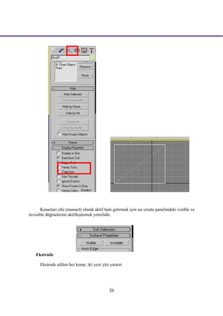Kenarları elle (manuel) olarak aktif hale getirmek için ise create panelindeki vizible ve
invisible düğmelerini aktifleştirmek yeterlidir.




    Ekstrude

      Ekstrude edilen her kenar, iki yeni yüz yaratır.




                                              26
 