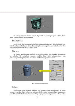 Bu fonksiyon kenara komşu yüzlere dayanarak bir ekstrüzyon yönü belirler. Fakat
bunun kontrol edilmesi oldukça zordur.

    Bölmek (Divide)

      Divide modu orta konumuna bir bağlantı noktası daha ekleyerek ve orijinal yüzü ikiye
bölerek sadece tek bir kenarı etkiler. Kenar iki yüz arasında paylaşılıyorsa bunların her ikisi
de bölüneceğinden dört yeni yüz ortaya çıkar.

    Edge turn

      Bir kenarın döndürülmesi genellikle bir modelin profilini düzenlemekte kullanılan ve
zor anlaşılan bir modelleme aracıdır. Modelin biraz daha kabalaştırılması veya
pürüzsüzleştirilmesi gerekiyorsa, bir kenarın döndürülmesi yardımcı olabilir.




                                      Bir kenarın döndürülmesi

    Collapse

      Aktif kenar seçimi üzerinde etkilidir. Bir kenara collapse uygulanması bir nokta
(vertex) veya yüze (face) collapse uygulaması gibidir. Ancak kenara collapse uygulanması
kenardaki noktalardan birini siler ve bu noktayı paylaşan kenarları geri kalan noktaya çeker.

                                              27
 