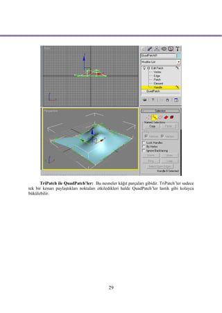 TriPatch ile QuadPatch’ler: Bu nesneler kâğıt parçaları gibidir. TriPatch’ler sadece
tek bir kenarı paylaştıkları noktaları etkiledikleri halde QuadPatch’ler lastik gibi kolayca
bükülebilir.




                                            29
 