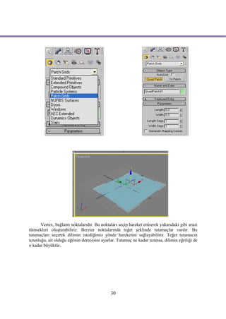 Vertex, bağlantı noktalarıdır. Bu noktaları seçip hareket ettirerek yukarıdaki gibi arazi
tümsekleri oluşturabiliriz. Berzier noktalarında teğet şeklinde tutamaçlar vardır. Bu
tutamaçları seçerek dilimin istediğimiz yönde hareketini sağlayabiliriz. Teğet tutamacın
uzunluğu, ait olduğu eğrinin derecesini ayarlar. Tutamaç ne kadar uzunsa, dilimin eğriliği de
o kadar büyüktür.




                                              30
 