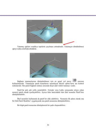 Tutamaç eğrileri uzadıkca tepelerin yayılması artmaktadır. Tutamaçın döndürülmesi
eğriyi nokta etrafında döndürür.




      Bağlantı tutamaçlarının dönüştürülmesi için en genel yol move                   aracının
kullanılmasıdır. Tutamaçlar patch kenarlarını tanımlayan Bezier spline’ların ara kontrol
noktalarıdır. Her patch bağlantı noktası arasında ikişer adet vektör tutamacı vardır.

      Patch’lar pek çok yolla yaratılabilir. Extrude veya Lathe sonucunda ortaya çıkan
nesneyi patch olarak ayarlayabiliriz. Ayrıca küre haricindeki tüm ilkel nesneler Patch’lere
dönüştürülebilir.

      İlkel nesneleri kullanarak da patch’ler elde edebiliriz. Nesnenin ilk adımı olarak ona
bir Edit Patch Modifier’ı uygulayarak onu patch nesnesine dönüştürebiliriz.

      Bir küpü patch nesnesine dönüştürerek bir çadır oluşturabiliriz.




                                             31
 