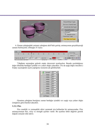 6. Zaman çubuğundaki animate çubuğunu aktif hale getirip, animasyonun gerçekleşeceği
zamanı belirleyelim. (Örneğin 35. kare)




      7.Bağlantı seçeneğine gelerek empty derecesini ayarlayalım. Burada ayarladığımız
değer ölüsünde bardağın içindeki sıvı yukarı doğru çıkacaktır. (Ya da aşağı doğru inecektir.)
Empty seçeneğinde seçim yaptığımız nesnenin adı görülmelidir.




       Oynatma çubuğuna bastığınız zaman bardağın içindeki sıvı aşağı veya yukarı doğru
(isteğinize göre) hareket edecektir.
1.3.2. Flex
      Flex esneklik ve yumuşaklık etkisi yaratmak için kullanılan bir animasyondur. Flex
animasyonunun flex, sway ve strength ayarları vardır. Bu ayarlara farklı değerler girerek
değişik sonuçlar elde ederiz.




                                             34
 