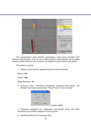 Flex parametrelerini nesne üzerinde uyguladığımız zaman nesne üzerindeki aktif
noktaların rengi koyulaşır. Açık sarı olan noktalar portakal rengine dönüşür. Bu koyulaşan
noktalar üzerinde animasyon etkisini gösterir. Bu nedenle bu seçime dikkat etmek gerekir.

      Flex çalışması yapalım:

       1. Perspective penceresinde aşağıdaki ölçülerde silindir oluşturalım:

       Radius = 5.0

       Height = 60.0

       Height Segments = 10

       2. Customize menu > Preferences menüsünden Animation Panel’tıklayın. “Set
          Defaults ‘kutusundan açılan kutudan “Bezier Position” tıklanır. Burada




                                                    ayarları yapılır.

       3. Animasyon çubuğunda time configuration seçeneğinden zamanı 200 olarak
       ayarladıktan sonra hareket çubuğunu 60. kareye getirin.

       4. Modifier panelinden Flex komutunu seçin.
                                           35
 