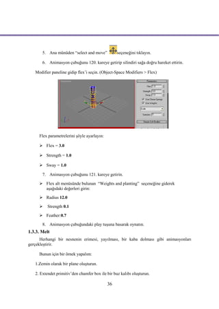 5. Ana münüden “select and move”           seçeneğini tıklayın.

       6. Animasyon çubuğunu 120. kareye getirip silindiri sağa doğru hareket ettirin.

   Modifier paneline gidip flex’i seçin. (Object-Space Modifiers > Flex)




     Flex parametrelerini şöyle ayarlayın:

      Flex = 3.0

      Strength = 1.0

      Sway = 1.0

       7. Animasyon çubuğunu 121. kareye getirin.

      Flex alt menüsünde bulunan “Weights and planting” seçeneğine giderek
       aşağıdaki değerleri girin:

      Radius 12.0

         Strength 0.1

      Feather:0.7

       8. Animasyon çubuğundaki play tuşuna basarak oynatın.
1.3.3. Melt
      Herhangi bir nesnenin erimesi, yayılması, bir kaba dolması gibi animasyonları
gerçekleştirir.

     Bunun için bir örnek yapalım:

   1.Zemin olarak bir plane oluşturun.

   2. Extendet primitiv’den chamfer box ile bir buz kalıbı oluşturun.

                                             36
 