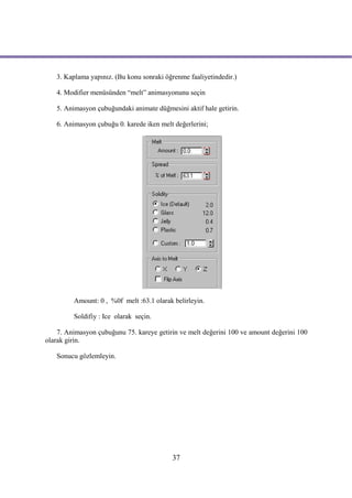3. Kaplama yapınız. (Bu konu sonraki öğrenme faaliyetindedir.)

   4. Modifier menüsünden “melt” animasyonunu seçin

   5. Animasyon çubuğundaki animate düğmesini aktif hale getirin.

   6. Animasyon çubuğu 0. karede iken melt değerlerini;




         Amount: 0 , %0f melt :63.1 olarak belirleyin.

         Soldifiy : Ice olarak seçin.

    7. Animasyon çubuğunu 75. kareye getirin ve melt değerini 100 ve amount değerini 100
olarak girin.

   Sonucu gözlemleyin.




                                          37
 