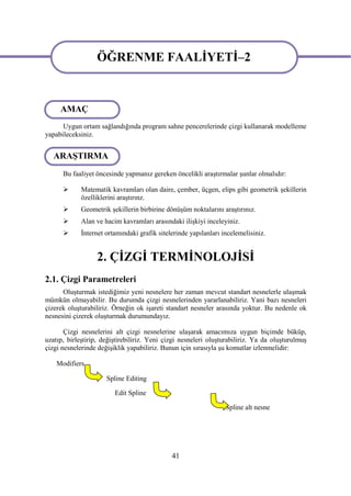 ÖĞRENME FAALİYETİ–2
                   ÖĞRENME FAALİYETİ–2

     AMAÇ
      Uygun ortam sağlandığında program sahne pencerelerinde çizgi kullanarak modelleme
yapabileceksiniz.


   ARAŞTIRMA
      Bu faaliyet öncesinde yapmanız gereken öncelikli araştırmalar şunlar olmalıdır:

            Matematik kavramları olan daire, çember, üçgen, elips gibi geometrik şekillerin
             özelliklerini araştırınz.
            Geometrik şekillerin birbirine dönüşüm noktalarını araştırınız.
            Alan ve hacim kavramları arasındaki ilişkiyi inceleyiniz.
            İnternet ortamındaki grafik sitelerinde yapılanları incelemelisiniz.


                  2. ÇİZGİ TERMİNOLOJİSİ
2.1. Çizgi Parametreleri
      Oluşturmak istediğimiz yeni nesnelere her zaman mevcut standart nesnelerle ulaşmak
mümkün olmayabilir. Bu durumda çizgi nesnelerinden yararlanabiliriz. Yani bazı nesneleri
çizerek oluşturabiliriz. Örneğin ok işareti standart nesneler arasında yoktur. Bu nedenle ok
nesnesini çizerek oluşturmak durumundayız.

       Çizgi nesnelerini alt çizgi nesnelerine ulaşarak amacımıza uygun biçimde büküp,
uzatıp, birleştirip, değiştirebiliriz. Yeni çizgi nesneleri oluşturabiliriz. Ya da oluşturulmuş
çizgi nesnelerinde değişiklik yapabiliriz. Bunun için sırasıyla şu komutlar izlenmelidir:

    Modifiers

                      Spline Editing

                         Edit Spline

                                                                  Spline alt nesne




                                              41
 