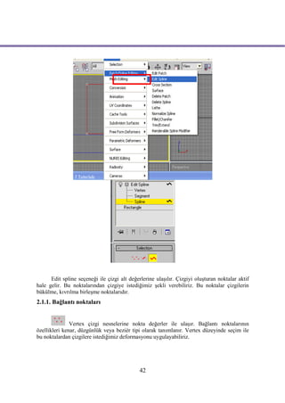 Edit spline seçeneği ile çizgi alt değerlerine ulaşılır. Çizgiyi oluşturan noktalar aktif
hale gelir. Bu noktalarından çizgiye istediğimiz şekli verebiliriz. Bu noktalar çizgilerin
bükülme, kıvrılma birleşme noktalarıdır.
2.1.1. Bağlantı noktaları


               Vertex çizgi nesnelerine nokta değerler ile ulaşır. Bağlantı noktalarının
özellikleri kenar, düzgünlük veya beziér tipi olarak tanımlanır. Vertex düzeyinde seçim ile
bu noktalardan çizgilere istediğimiz deformasyonu uygulayabiliriz.




                                              42
 