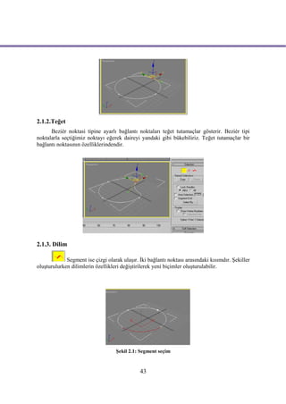 2.1.2.Teğet
      Beziér noktasi tipine ayarlı bağlantı noktaları teğet tutamaçlar gösterir. Beziér tipi
noktalarla seçtiğimiz noktayı eğerek daireyi yandaki gibi bükebiliriz. Teğet tutamaçlar bir
bağlantı noktasının özelliklerindendir.




2.1.3. Dilim

             Segment ise çizgi olarak ulaşır. İki bağlantı noktası arasındaki kısımdır. Şekiller
oluşturulurken dilimlerin özellikleri değiştirilerek yeni biçimler oluşturulabilir.




                                   Şekil 2.1: Segment seçim


                                              43
 