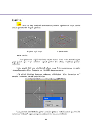 2.1.4.Eğriler

              Spline ise çizgi nesnesinin tümüne ulaşır; dilimler toplamından oluşur. Bunlar
aslında ayarlanabilir, düzgün eğrilerdir.




                     I-Spline seçili değil                   II. Spline seçili

      Bir ok çizelim:

      1. Create panelinden shapes menüsüne ulaşılır. Burada açılan “line” komutu seçilir.
Çizgi çizmek için “Top” sahnesini seçmek gerekir. Bu sahneyi büyüterek çizmeye
başlayalım.

     2.Line çizgisi aktif hale getirildiğinde oluşan imleç ile top penceresinde ok şeklini
çizmeye başlayalım. Çizgi (line) çizerken elimizi hiç kaldırmamalıyız.

      3.Ok çizimi bittiğinde başlangıç noktasına geldiğimizde “Çizgi kapatılsın mı?”
sorusuna evet cevabı vererek işlemi bitirelim.




      Çizdiğimiz ok şeklinde bozuk yerler varsa edit spline ile bu bozuklukları giderebiliriz.
Daha sonra “extrude “ seçeneğine giderek ok nesnesine kalınlık verebiliriz.


                                             44
 