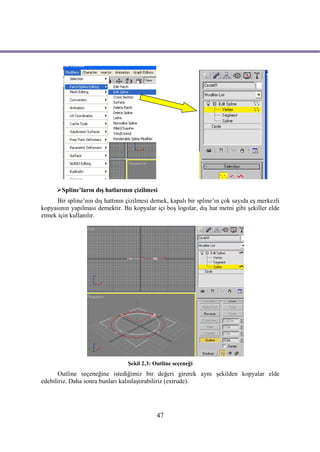 Spline’ların dış hatlarının çizilmesi
      Bir spline’nın dış hattının çizilmesi demek, kapalı bir spline’ın çok sayıda eş merkezli
kopyasının yapılması demektir. Bu kopyalar içi boş logolar, dış hat metni gibi şekiller elde
etmek için kullanılır.




                                  Şekil 2.3: Outline seçeneği
      Outline seçeneğine istediğimiz bir değeri girerek aynı şekilden kopyalar elde
edebiliriz. Daha sonra bunları kalınlaştırabiliriz (extrude).




                                              47
 