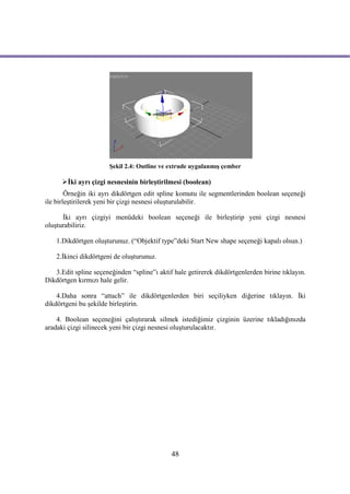 Şekil 2.4: Outline ve extrude uygulanmış çember

      İki ayrı çizgi nesnesinin birleştirilmesi (boolean)
        Örneğin iki ayrı dikdörtgen edit spline komutu ile segmentlerinden boolean seçeneği
ile birleştirilerek yeni bir çizgi nesnesi oluşturulabilir.

      İki ayrı çizgiyi menüdeki boolean seçeneği ile birleştirip yeni çizgi nesnesi
oluşturabiliriz.

    1.Dikdörtgen oluşturunuz. (“Objektif type”deki Start New shape seçeneği kapalı olsun.)

    2.İkinci dikdörtgeni de oluşturunuz.

   3.Edit spline seçeneğinden “spline”ı aktif hale getirerek dikdörtgenlerden birine tıklayın.
Dikdörtgen kırmızı hale gelir.

    4.Daha sonra “attach” ile dikdörtgenlerden biri seçiliyken diğerine tıklayın. İki
dikdörtgeni bu şekilde birleştirin.

    4. Boolean seçeneğini çalıştırarak silmek istediğimiz çizginin üzerine tıkladığınızda
aradaki çizgi silinecek yeni bir çizgi nesnesi oluşturulacaktır.




                                             48
 