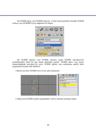 Bir NURBS eğrisi veya NURBS yüzeyine, Create komut panelinin altındaki NURSB
surfaces veya NURSBS Curves düğmeleri ile ulaşılır.




      Bir NURBS eğrisini veya NURBS yüzeyini içinde NURBS sub-object’leri
yaratabileceğini temel bir kap olarak düşünmek gerekir. NURBS eğrisi veya yüzeyi
oluşturulduğunda sub-object’ini içerir. NURBS eğrileri veya noktalarına modify etkisi
uygulanarak nesneler elde edebiliriz.

   1.Bunun için önce NURBS Curve ile bir şekil oluşturulur.




   2. Daha sonra NURBS modify seçeneğinden “mirror seçilerek aynalama yapılır.




                                          50
 