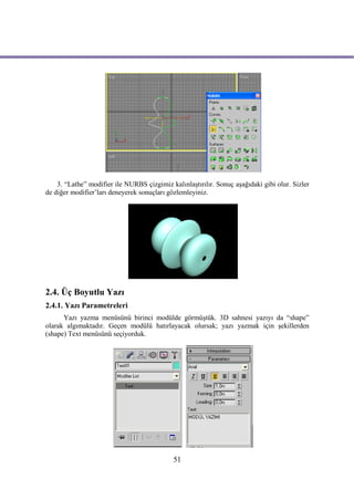 3. “Lathe” modifier ile NURBS çizgimiz kalınlaştırılır. Sonuç aşağıdaki gibi olur. Sizler
de diğer modifier’ları deneyerek sonuçları gözlemleyiniz.




2.4. Üç Boyutlu Yazı
2.4.1. Yazı Parametreleri
      Yazı yazma menüsünü birinci modülde görmüştük. 3D sahnesi yazıyı da “shape”
olarak algımaktadır. Geçen modülü hatırlayacak olursak; yazı yazmak için şekillerden
(shape) Text menüsünü seçiyorduk.




                                             51
 