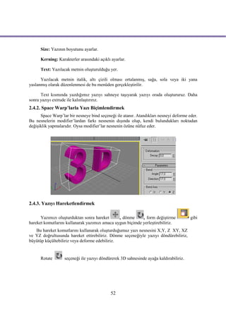 Size: Yazının boyutunu ayarlar.

      Kerning: Karakterler arasındaki açıklı ayarlar.

      Text: Yazılacak metnin oluşturulduğu yer.

      Yazılacak metnin italik, altı çizili olması ortalanmış, sağa, sola veya iki yana
yaslanmış olarak düzenlenmesi de bu menüden gerçekleştirilir.

      Text kısmında yazdığımız yazıyı sahneye taşıyarak yazıyı orada oluştururuz. Daha
sonra yazıyı extrude ile kalınlaştırırız.
2.4.2. Space Warp’larla Yazı Biçimlendirmek
      Space Warp’lar bir nesneye bind seçeneği ile atanır. Atandıkları nesneyi deforme eder.
Bu nesnelerin modifier’lardan farkı nesnenin dışında olup, kendi bulundukları noktadan
değişiklik yapmalarıdır. Oysa modifier’lar nesnenin özüne nüfuz eder.




2.4.3. Yazıyı Hareketlendirmek

      Yazımızı oluşturduktan sonra hareket      , dönme     , form değiştirme           gibi
hareket komutlarını kullanarak yazımızı amaca uygun biçimde yerleştirebiliriz.
   Bu hareket komutlarını kullanarak oluşturduğumuz yazı nesnesini X,Y, Z XY, XZ
ve YZ doğrultusunda hareket ettirebiliriz. Dönme seçeneğiyle yazıyı döndürebiliriz,
büyütüp küçültebiliriz veya deforme edebiliriz.


      Rotate       seçeneği ile yazıyı döndürerek 3D sahnesinde ayağa kaldırabiliriz.




                                            52
 