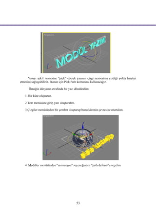 Yazıyı şekil nesnesine “pick” ederek yazının çizgi nesnesinin çizdiği yolda hareket
etmesini sağlayabiliriz. Bunun için Pick Path komutunu kullanacağız.

      Örneğin dünyanın etrafında bir yazı döndürelim:

   1. Bir küre oluşturun.

   2.Text menüsüne girip yazı oluşturalım.

   3.Çizgiler menüsünden bir çember oluşturup bunu kürenin çevresine oturtalım.




   4. Modifier menüsünden “animasyon” seçeneğinden “path deform”u seçelim




                                             53
 