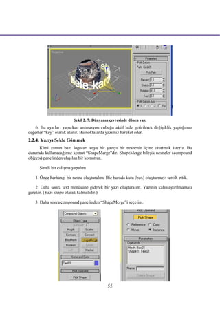 Şekil 2. 7: Dünyanın çevresinde dönen yazı
   6. Bu ayarları yaparken animasyon çubuğu aktif hale getirilerek değişiklik yaptığımız
değerler “key” olarak atanır. Bu noktalarda yazımız hareket eder.
2.2.4. Yazıyı Şekle Gömmek
      Kimi zaman bazı logoları veya bir yazıyı bir nesnenin içine oturtmak isteriz. Bu
durumda kullanacağımız komut “ShapeMerge”dir. ShapeMerge bileşik nesneler (compound
objects) panelinden ulaşılan bir komuttur.

      Şimdi bir çalışma yapalım

   1. Önce herhangi bir nesne oluşturalım. Biz burada kutu (box) oluşturmayı tercih ettik.

    2. Daha sonra text menüsüne giderek bir yazı oluşturalım. Yazının kalınlaştırılmaması
gerekir. (Yazı shape olarak kalmalıdır.)

   3. Daha sonra compound panelinden “ShapeMerge”i seçelim.




                                            55
 