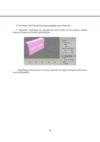 4. Pick Shape’i aktif hale getirerek kutu seçiliyken yazıya tıklayalım.

   5. “Operation” menüsünün alt seçeneklerinin herbiri farklı bir etki oluşturur. Bunları
deneyerek oluşan yeni biçimleri gözlemleyiniz.




       ShapeMerge yalnızca yazıyı bir nesneye gömmek için değil, herhangi bir şekil nesnesi
için de kullanılabilir.




                                             56
 