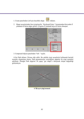 1. Create panelinden Loft için öncelikle shape        tıklanır.

  2. Shape nesnelerinden line (çizgi)seçilir. “Keyboard Entry “ komutundan klavyeden Z
     yönünde 65 birim değer giriniz. Çizginin Z yönünde boyu 65 birim olmuştur.




  3. Compound objects panelinden “loft. “ seçilir.

  4.Get Path tıklanır. Prizma elde edilir. Bu şekilde çizgi nesnelerini kullanarak hacimli
nesneler oluşturmuş oluruz. Path parametresine vereceğimiz değerler ile çizgi nesneleri
şekillenir. Örneğin Path değerini 50 yapıp “get shape”e tıklayarak oluşan değişikliği
gözlemleyin.




                                I- İki ayrı çizgi nesnesi




                                           61
 