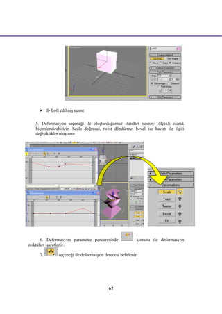  II- Loft edilmiş nesne

   5. Deformasyon seçeneği ile oluşturduğumuz standart nesneyi ölçekli olarak
   biçimlendirebiliriz. Scale doğrusal, twist döndürme, bevel ise hacim ile ilgili
   değişiklikler oluşturur.




      6. Deformasyon parametre penceresinde                komutu ile deformasyon
noktaları işaretlenir.

     7.        seçeneği ile deformasyon derecesi belirlenir.




                                           62
 