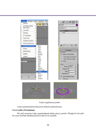Lattice uygulanmış çember

      Lattice parametrelerini deneyerek etkilerini gözlemleyiniz.
3.1.4. Lathe (Tornalama)
       Bir şekil nesnesine Lathe uygulandığında dönüş yüzeyi yaratılır. Örneğin bir tek şekli
bir yayın etrafında döndürecekseniz Lathe en iyi seçimdir.



                                             64
 
