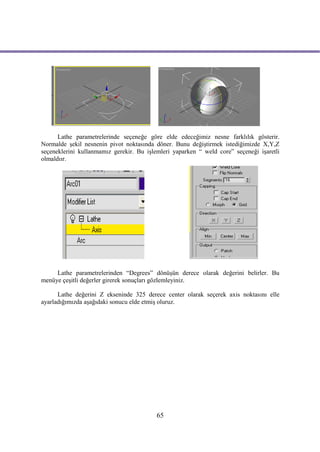 Lathe parametrelerinde seçeneğe göre elde edeceğimiz nesne farklılık gösterir.
Normalde şekil nesnenin pivot noktasında döner. Bunu değiştirmek istediğimizde X,Y,Z
seçeneklerini kullanmamız gerekir. Bu işlemleri yaparken “ weld core” seçeneği işaretli
olmaldıır.




     Lathe parametrelerinden “Degrees” dönüşün derece olarak değerini belirler. Bu
menüye çeşitli değerler girerek sonuçları gözlemleyiniz.

      Lathe değerini Z ekseninde 325 derece center olarak seçerek axis noktasını elle
ayarladığımızda aşağıdaki sonucu elde etmiş oluruz.




                                          65
 