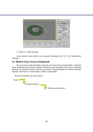  Şekil 3.2.: Lathe çalışması

      Lathe eksenini seçili şeklin local eksineyle hizalamak için X,Y ve Z düğmelerine
tıklamak
3.2. Birden Fazla Nesneyi Kullanmak
     İki ayrı nesne çeşitli komutlarla işlenerek yeni nesne formu oluşturulabilir. Nesneler
oyma, birleştirme, bir nesnenin diğerine dönüşmesi gibi komutlarla yeni nesne biçimerine
dönüşür. Bu şekildeki nesneler yeni bir yapı kazanır. Oluşturuldukları ilk formlar özelliğini
kaybeder. Parametre ve nesne bilgileri yeniden yapılandırılır.

    Bu panele ulaşmak için şu yol izlenir.

 Create

                 Compound objects

                                                  Bileşik nesne biçimleri




                                             66
 