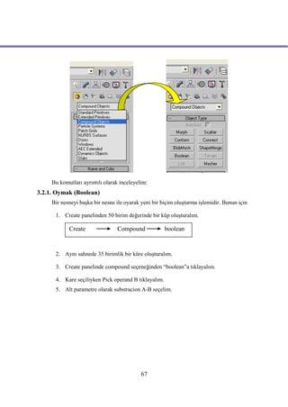 Bu komutları ayrıntılı olarak inceleyelim:
3.2.1. Oymak (Boolean)
     Bir nesneyi başka bir nesne ile oyarak yeni bir biçim oluşturma işlemidir. Bunun için

      1. Create panelinden 50 birim değerinde bir küp oluşturalım.

            Create               Compound             boolean


      2. Aynı sahnede 35 birimlik bir küre oluşturalım.

      3. Create panelinde compound seçeneğinden “boolean”a tıklayalım.

      4. Kare seçiliyken Pick operand B tıklayalım.
      5. Alt parametre olarak substracion A-B seçelim.




                                            67
 