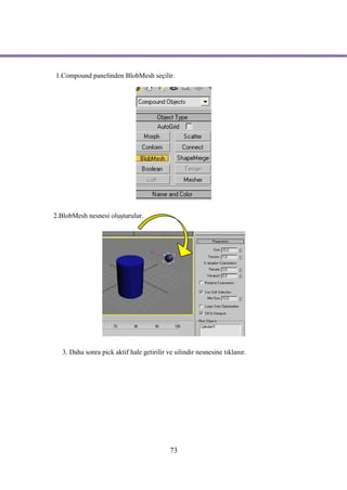 1.Compound panelinden BlobMesh seçilir.




2.BlobMesh nesnesi oluşturulur.




   3. Daha sonra pick aktif hale getirilir ve silindir nesnesine tıklanır.




                                            73
 