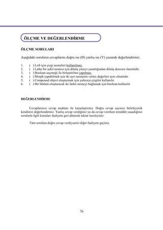 ÖLÇME VE DEĞERLENDİRME
ÖLÇME VE DEĞERLENDİRME
ÖLÇME SORULARI

Aşağıdaki soruların cevaplarını doğru ise (D) yanlış ise (Y) yazarak değerlendiriniz.

1.    (   ) Loft için çizgi nesneleri kullanılmaz.
2.    (   ) Lathe bir şekil nesnesi için dönüş yüzeyi yarattığından dönüş derecesi önemlidir.
3.    (   ) Boolean seçeneği ile birleştirilme yapılmaz.
4.    (   ) Morph yapabilmek için iki ayrı nesnenin vertex değerleri aynı olmalıdır.
5.    (   ) Compound object oluşturmak için yalnızca çizgiler kullanılır.
6.    (   ) Bir bütünü oluşturacak iki farklı nesneyi bağlamak için boolean kullanılır



DEĞERLENDİRME

      Cevaplarınızı cevap anahtarı ile karşılaştırınız. Doğru cevap sayınızı belirleyerek
kendinizi değerlendiriniz. Yanlış cevap verdiğiniz ya da cevap verirken tereddüt yaşadığınız
sorularla ilgili konuları faaliyete geri dönerek tekrar inceleyiniz

      Tüm sorulara doğru cevap verdiyseniz diğer faaliyete geçiniz.




                                              76
 