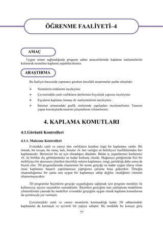 ÖĞRENME FAALİYETİ–4

                   ÖĞRENME FAALİYETİ–4
     AMAÇ
    Uygun ortam sağlandığında program sahne pencerelerinde kaplama malzemelerini
kulanarak nesnelere kaplama yapabileceksiniz.

   ARAŞTIRMA

      Bu faaliyet öncesinde yapmanız gereken öncelikli araştırmalar şunlar olmalıdır:

            Nesnelerin renklerini inceleyiniz.
            Çevrenizdeki canlı varlıkların derilerinin fizyolojik yapısını inceleyiniz
            Eşyaların kaplama, kumaş vb. malzemelerini inceleyiniz.
            İnternet ortamındaki grafik sitelerinde yapılanları incelemelisiniz Tasarım
             yapan kuruluşlarda tasarım çalışmalarını izlemelisiniz.



                  4. KAPLAMA KOMUTLARI
4.1.Görüntü Kontrolleri
4.1.1. Malzeme Kontrolleri
       Evrendeki canlı ve cansız tüm varlıkların kendine özgü bir kaplaması vardır. Bir
timsah, bir tavşan, bir masa, halı, binalar vb. her varlığın en belirleyici özelliklerinden biri
kaplamasıdır. Derimizin bir an için olmadığını düşünün. Bütün iç organlarımız kaslarımız
vb. ile birlikte dış görünümümüz ne kadar korkunç olurdu. Mağazaya gittiğimizde bizi bir
mobilyaya bir aksesuara yönelten öncelikle onların kaplaması, rengi, parlaklığı daha sonra da
biçimi olur. 3D programlarında oluşturulan bir nesne gerçeğe ne kadar uygun olursa olsun
onun kaplaması başarılı yapılmamışsa yaptığımız çalışma boşa gidecektir. Örneğin
oluşturduğumuz bir çanta ona uygun bir kaplamaya sahip değilse istediğimiz izlenimi
oluşturmayacaktır.

      3D programlar biçimlerin gerçeğe uygunluğunu sağlamak için program menüleri ile
kullanıcıya sayısız seçenekler sunmaktadır. Biçimleri gerçeğine tam yaklaştıran modelleme
yöntemlerinin yanında bu modelleri evrendeki gerçeğine uygun olarak kaplama komutlarına
da ayrıntısıyla yer vermiştir.

      Çevremizdeki canlı ve cansız nesnelerin karmaşıklığı kadar 3D sahnesindeki
kaplamalar da karmaşık ve ayrıntılı bir yapıya sahiptir. Bu modülde bu konuya giriş
                                              77
 