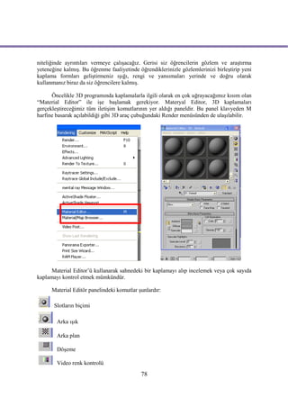 niteliğinde ayrıntıları vermeye çalışacağız. Gerisi siz öğrencilerin gözlem ve araştırma
yeteneğine kalmış. Bu öğrenme faaliyetinde öğrendiklerinizle gözlemlerinizi birleştirip yeni
kaplama formları geliştirmeniz ışığı, rengi ve yansımaları yerinde ve doğru olarak
kullanmanız biraz da siz öğrencilere kalmış.

      Öncelikle 3D programında kaplamalarla ilgili olarak en çok uğrayacağımız kısım olan
“Material Editor” ile işe başlamak gerekiyor. Materyal Editor, 3D kaplamaları
gerçekleştireceğimiz tüm iletişim komutlarının yer aldığı paneldir. Bu panel klavyeden M
harfine basarak açılabildiği gibi 3D araç çubuğundaki Render menüsünden de ulaşılabilir.




      Material Editor’ü kullanarak sahnedeki bir kaplamayı alıp incelemek veya çok sayıda
kaplamayı kontrol etmek mümkündür.

      Material Editör panelindeki komutlar şunlardır:

       Slotların biçimi

        Arka ışık

        Arka plan

        Döşeme

        Video renk kontrolü
                                            78
 