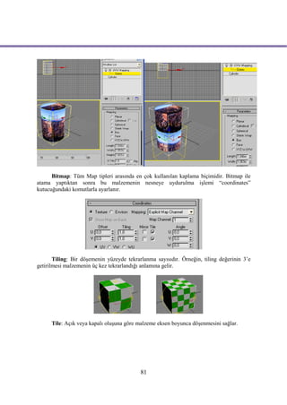 Bitmap: Tüm Map tipleri arasında en çok kullanılan kaplama biçimidir. Bitmap ile
atama yaptıktan sonra bu malzemenin nesneye uydurulma işlemi “coordinates”
kutucuğundaki komutlarla ayarlanır.




       Tiling: Bir döşemenin yüzeyde tekrarlanma sayısıdır. Örneğin, tiling değerinin 3’e
getirilmesi malzemenin üç kez tekrarlandığı anlamına gelir.




      Tile: Açık veya kapalı oluşuna göre malzeme eksen boyunca döşenmesini sağlar.




                                           81
 